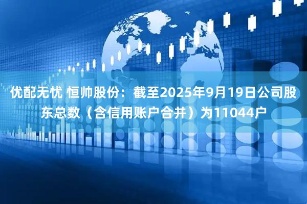 优配无忧 恒帅股份：截至2025年9月19日公司股东总数（含信用账户合并）为11044户