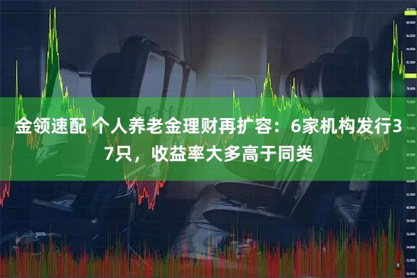 金领速配 个人养老金理财再扩容：6家机构发行37只，收益率大多高于同类