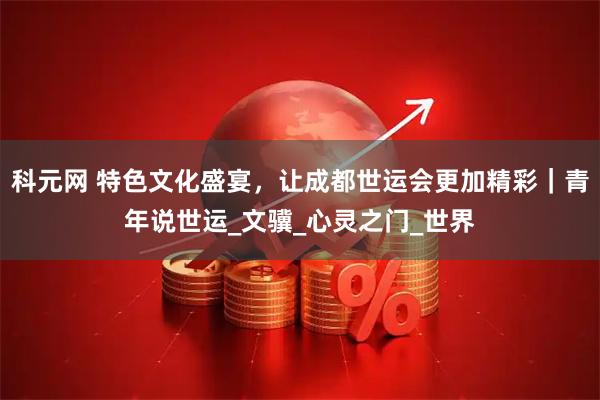 科元网 特色文化盛宴，让成都世运会更加精彩｜青年说世运_文骥_心灵之门_世界