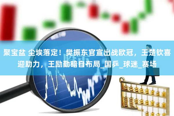 聚宝盆 尘埃落定！樊振东官宣出战欧冠，王楚钦喜迎助力，王励勤暗自布局_国乒_球迷_赛场
