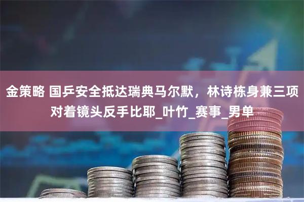 金策略 国乒安全抵达瑞典马尔默，林诗栋身兼三项对着镜头反手比耶_叶竹_赛事_男单