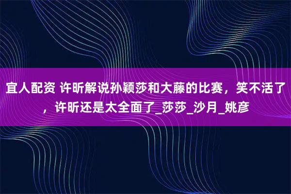 宜人配资 许昕解说孙颖莎和大藤的比赛，笑不活了，许昕还是太全面了_莎莎_沙月_姚彦