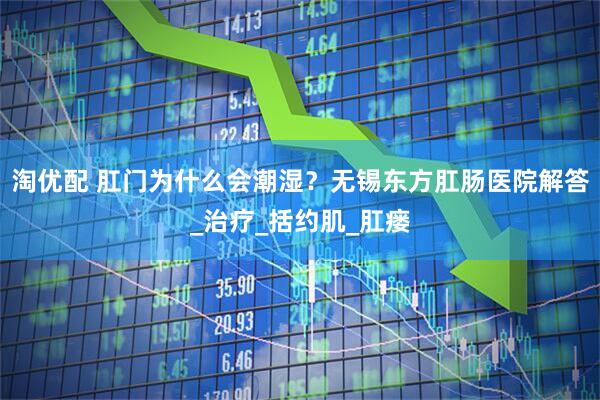 淘优配 肛门为什么会潮湿？无锡东方肛肠医院解答_治疗_括约肌_肛瘘