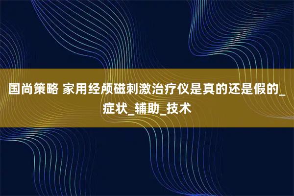 国尚策略 家用经颅磁刺激治疗仪是真的还是假的_症状_辅助_技术