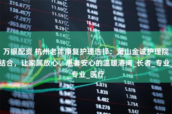 万银配资 杭州老年康复护理选择：萧山金诚护理院医养结合，让家属放心、患者安心的温暖港湾_长者_专业_医疗