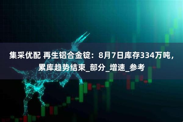 集采优配 再生铝合金锭：8月7日库存334万吨，累库趋势结束_部分_增速_参考