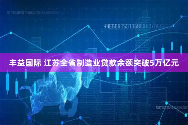 丰益国际 江苏全省制造业贷款余额突破5万亿元
