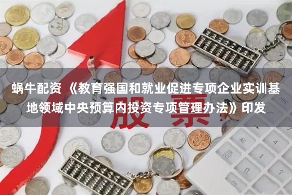 蜗牛配资 《教育强国和就业促进专项企业实训基地领域中央预算内投资专项管理办法》印发