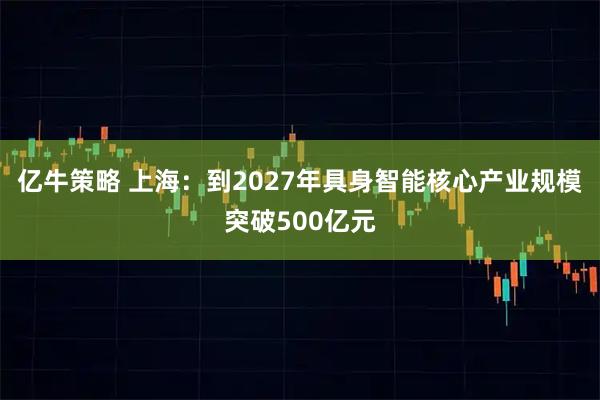 亿牛策略 上海：到2027年具身智能核心产业规模突破500亿元