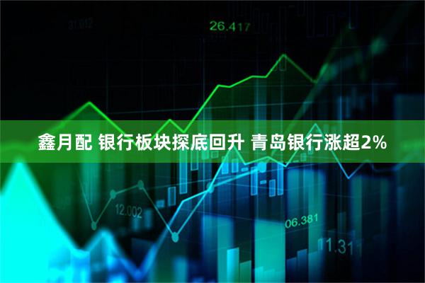 鑫月配 银行板块探底回升 青岛银行涨超2%