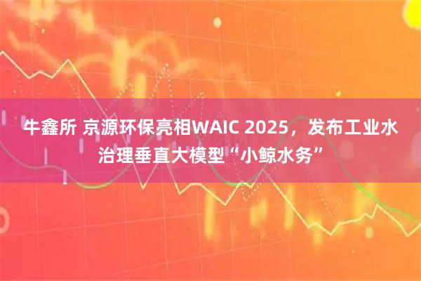 牛鑫所 京源环保亮相WAIC 2025，发布工业水治理垂直大模型“小鲸水务”