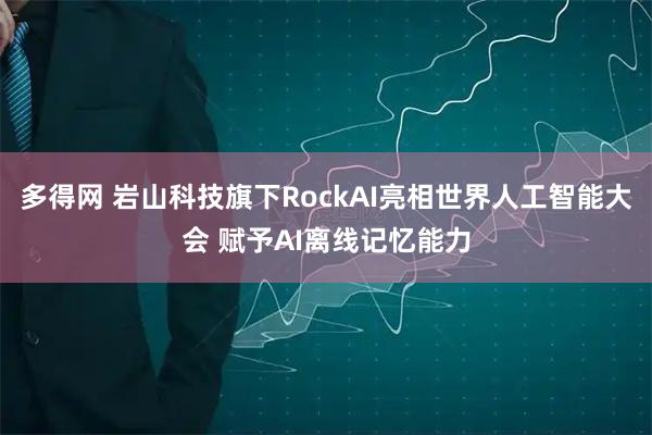 多得网 岩山科技旗下RockAI亮相世界人工智能大会 赋予AI离线记忆能力