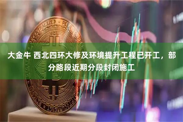 大金牛 西北四环大修及环境提升工程已开工，部分路段近期分段封闭施工
