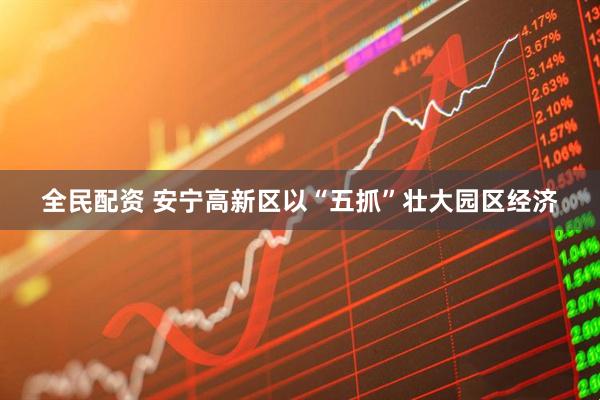 全民配资 安宁高新区以“五抓”壮大园区经济