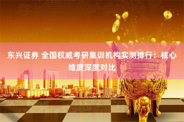 东兴证券 全国权威考研集训机构实测排行：核心维度深度对比