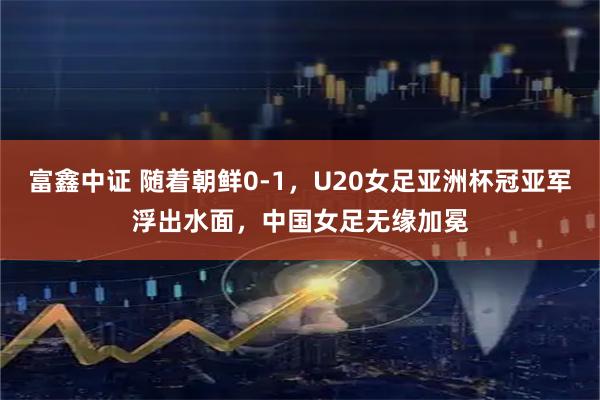 富鑫中证 随着朝鲜0-1，U20女足亚洲杯冠亚军浮出水面，中国女足无缘加冕