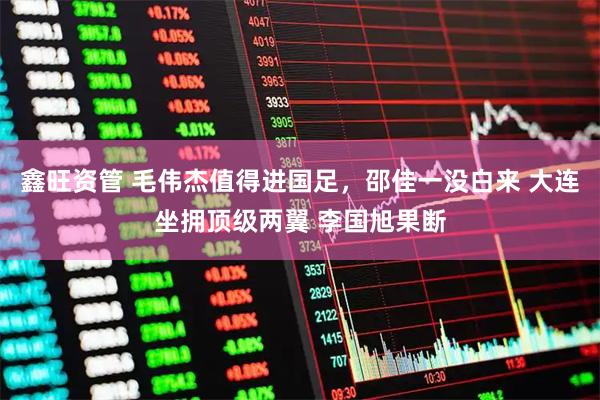 鑫旺资管 毛伟杰值得进国足，邵佳一没白来 大连坐拥顶级两翼 李国旭果断