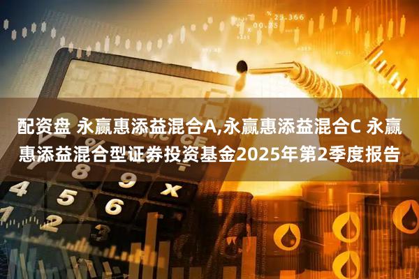 配资盘 永赢惠添益混合A,永赢惠添益混合C 永赢惠添益混合型证券投资基金2025年第2季度报告