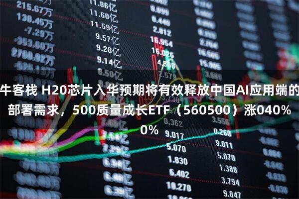 牛客栈 H20芯片入华预期将有效释放中国AI应用端的部署需求，500质量成长ETF（560500）涨040%