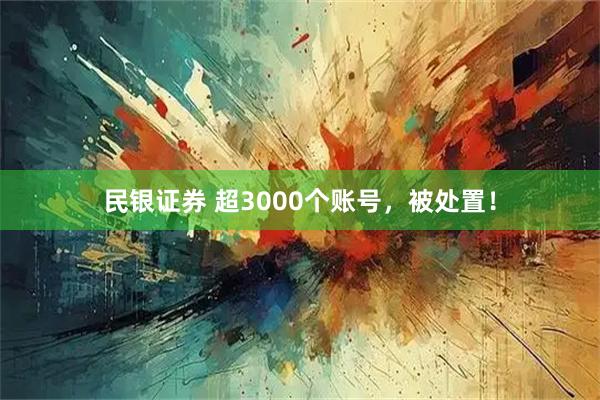 民银证券 超3000个账号，被处置！