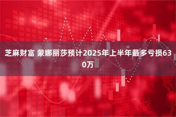 芝麻财富 蒙娜丽莎预计2025年上半年最多亏损630万
