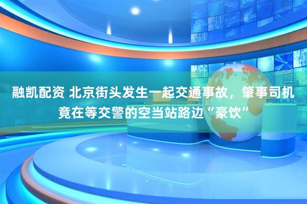 融凯配资 北京街头发生一起交通事故，肇事司机竟在等交警的空当站路边“豪饮”