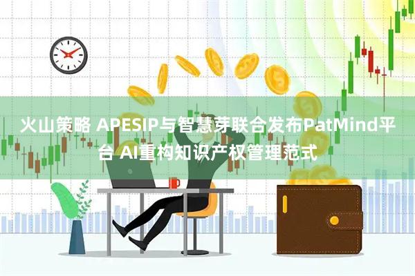 火山策略 APESIP与智慧芽联合发布PatMind平台 AI重构知识产权管理范式