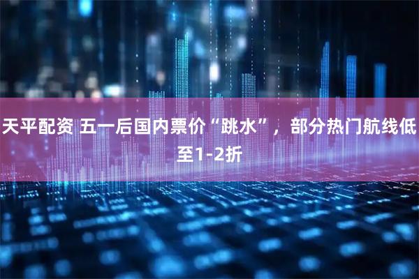 天平配资 五一后国内票价“跳水”,部分热门航线低至1-2折