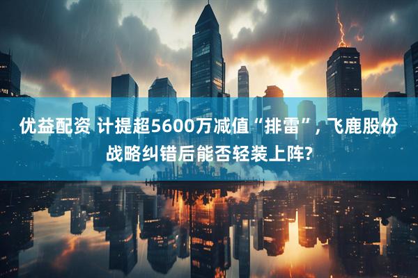 优益配资 计提超5600万减值“排雷”, 飞鹿股份战略纠错后能否轻装上阵?