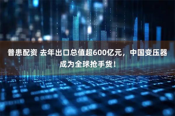 普患配资 去年出口总值超600亿元，中国变压器成为全球抢手货！