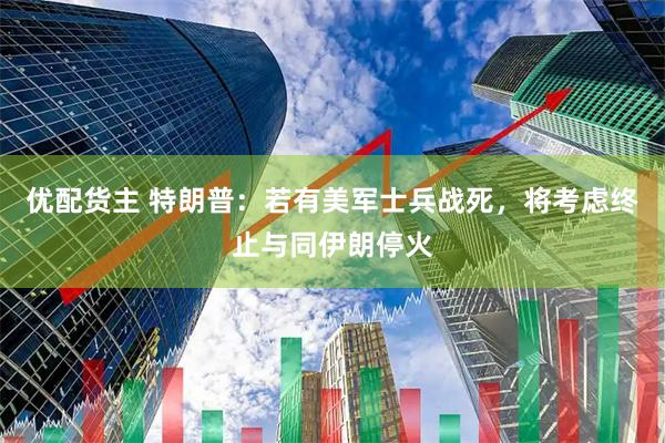 优配货主 特朗普：若有美军士兵战死，将考虑终止与同伊朗停火