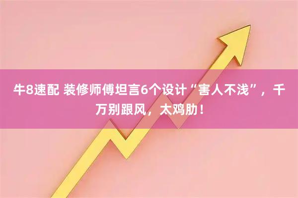 牛8速配 装修师傅坦言6个设计“害人不浅”，千万别跟风，太鸡肋！