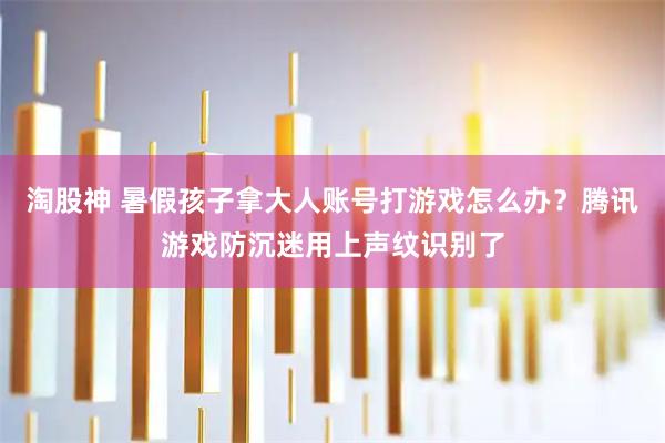 淘股神 暑假孩子拿大人账号打游戏怎么办？腾讯游戏防沉迷用上声纹识别了
